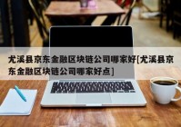 尤溪县京东金融区块链公司哪家好[尤溪县京东金融区块链公司哪家好点]